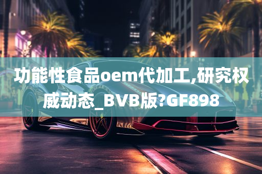 功能性食品oem代加工,研究权威动态_BVB版?GF898