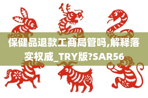 保健品退款工商局管吗,解释落实权威_TRY版?SAR56