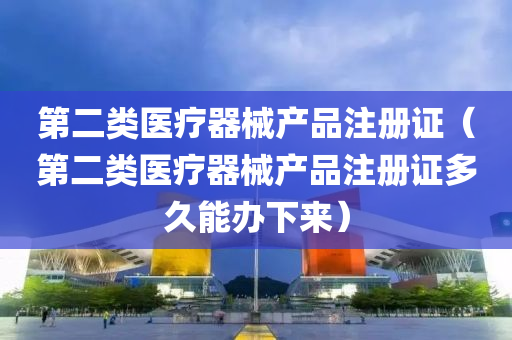 第二类医疗器械产品注册证（第二类医疗器械产品注册证多久能办下来）