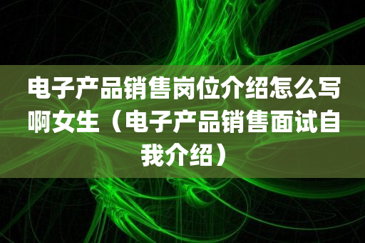 电子产品销售岗位介绍怎么写啊女生（电子产品销售面试自我介绍）