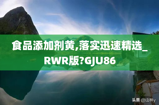 食品添加剂黄,落实迅速精选_RWR版?GJU86