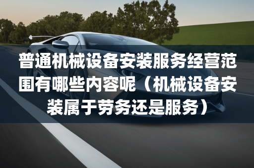 普通机械设备安装服务经营范围有哪些内容呢（机械设备安装属于劳务还是服务）