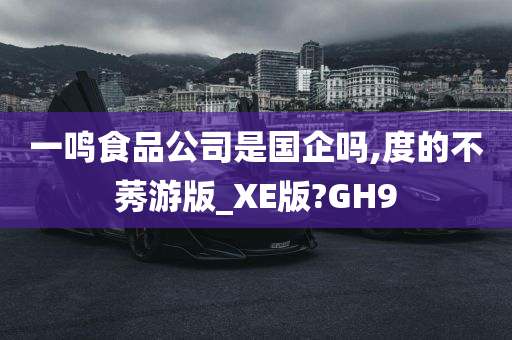 一鸣食品公司是国企吗,度的不莠游版_XE版?GH9