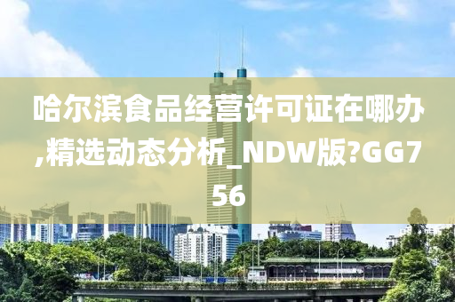 哈尔滨食品经营许可证在哪办,精选动态分析_NDW版?GG756