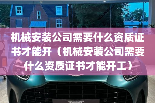 机械安装公司需要什么资质证书才能开（机械安装公司需要什么资质证书才能开工）