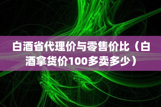 白酒省代理价与零售价比（白酒拿货价100多卖多少）