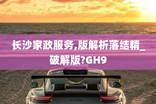 长沙家政服务,版解析落结精_破解版?GH9