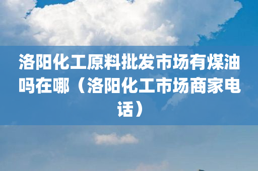 洛阳化工原料批发市场有煤油吗在哪（洛阳化工市场商家电话）