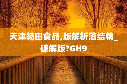 天津畅田食品,版解析落结精_破解版?GH9