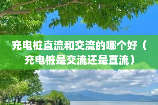 充电桩直流和交流的哪个好（充电桩是交流还是直流）