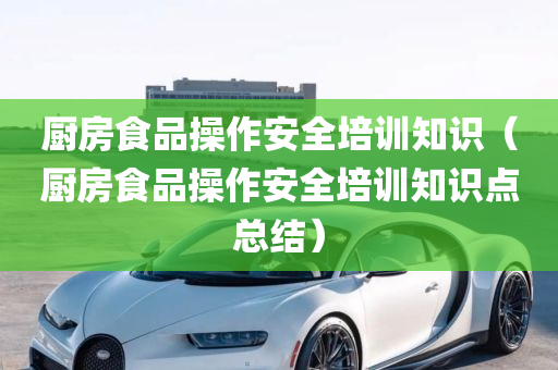 厨房食品操作安全培训知识（厨房食品操作安全培训知识点总结）