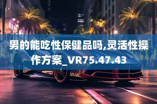 男的能吃性保健品吗,灵活性操作方案_VR75.47.43