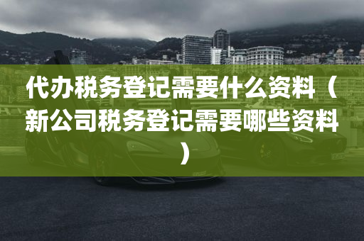 代办税务登记需要什么资料（新公司税务登记需要哪些资料）