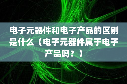 电子元器件和电子产品的区别是什么（电子元器件属于电子产品吗？）