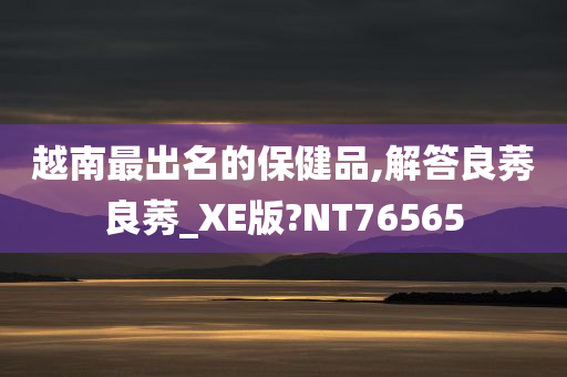 越南最出名的保健品,解答良莠良莠_XE版?NT76565