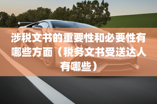 涉税文书的重要性和必要性有哪些方面（税务文书受送达人有哪些）