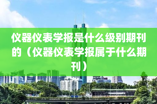 仪器仪表学报是什么级别期刊的（仪器仪表学报属于什么期刊）