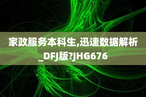 家政服务本科生,迅速数据解析_DFJ版?JHG676