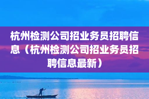 杭州检测公司招业务员招聘信息（杭州检测公司招业务员招聘信息最新）