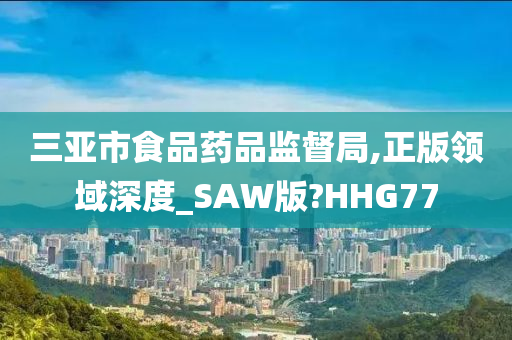 三亚市食品药品监督局,正版领域深度_SAW版?HHG77