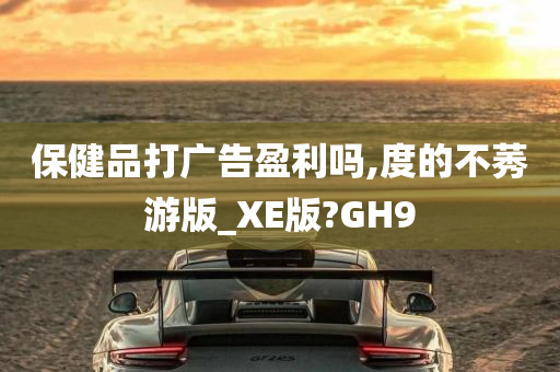 保健品打广告盈利吗,度的不莠游版_XE版?GH9