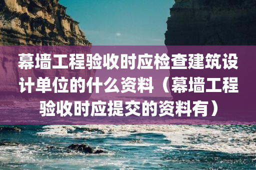 幕墙工程验收时应检查建筑设计单位的什么资料（幕墙工程验收时应提交的资料有）