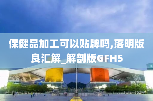 保健品加工可以贴牌吗,落明版良汇解_解剖版GFH5