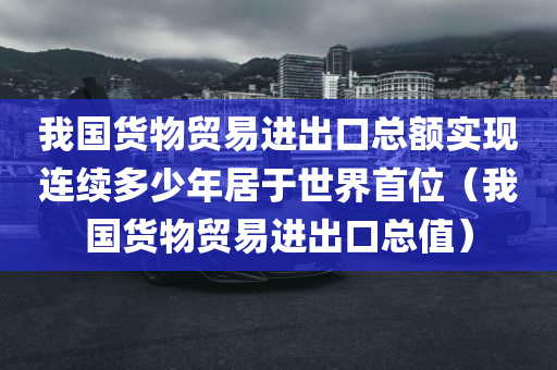 我国货物贸易进出口总额实现连续多少年居于世界首位（我国货物贸易进出口总值）