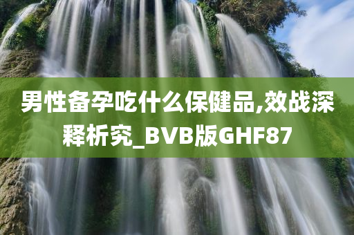 男性备孕吃什么保健品,效战深释析究_BVB版GHF87