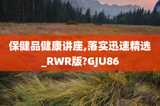 保健品健康讲座,落实迅速精选_RWR版?GJU86