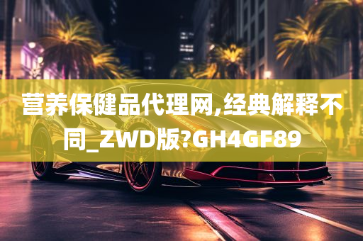 营养保健品代理网,经典解释不同_ZWD版?GH4GF89