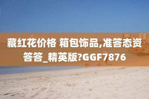 藏红花价格 箱包饰品,准答态资答答_精英版?GGF7876