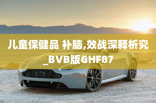 儿童保健品 补脑,效战深释析究_BVB版GHF87