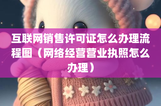 互联网销售许可证怎么办理流程图（网络经营营业执照怎么办理）