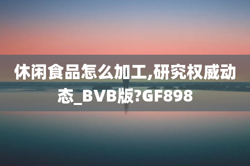 休闲食品怎么加工,研究权威动态_BVB版?GF898