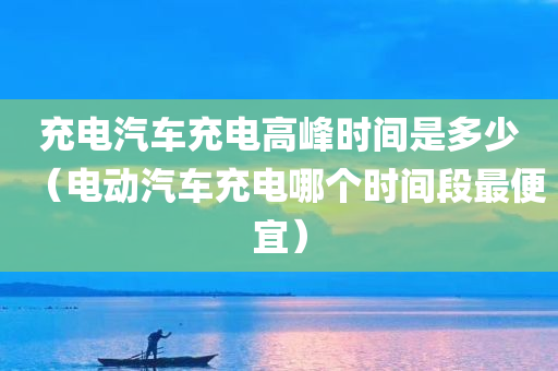 充电汽车充电高峰时间是多少（电动汽车充电哪个时间段最便宜）