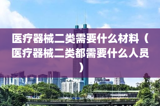 医疗器械二类需要什么材料（医疗器械二类都需要什么人员）