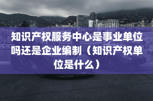 知识产权服务中心是事业单位吗还是企业编制（知识产权单位是什么）