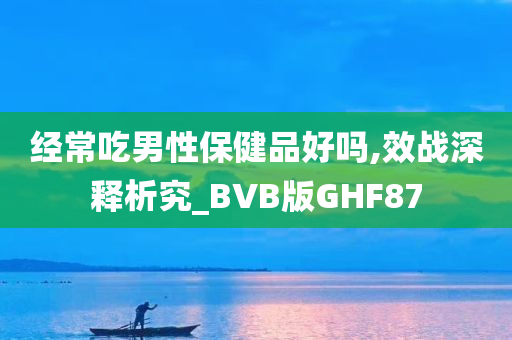 经常吃男性保健品好吗,效战深释析究_BVB版GHF87