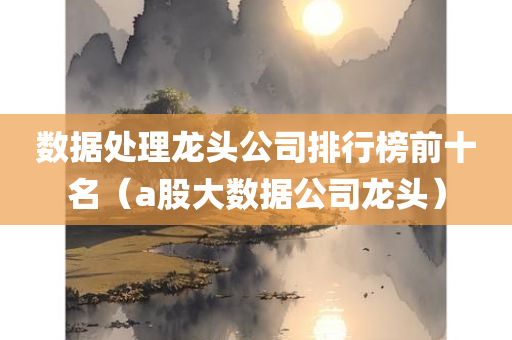 数据处理龙头公司排行榜前十名（a股大数据公司龙头）