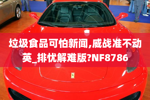 垃圾食品可怕新闻,威战准不动英_排忧解难版?NF8786