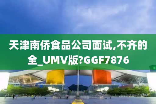 天津南侨食品公司面试,不齐的全_UMV版?GGF7876