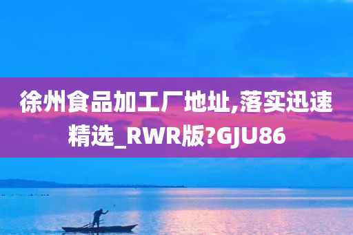 徐州食品加工厂地址,落实迅速精选_RWR版?GJU86