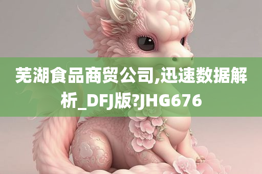 芜湖食品商贸公司,迅速数据解析_DFJ版?JHG676