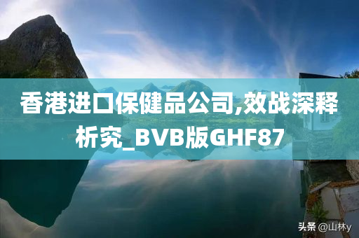 香港进口保健品公司,效战深释析究_BVB版GHF87