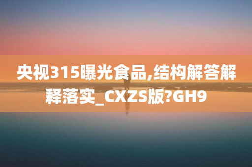 央视315曝光食品,结构解答解释落实_CXZS版?GH9