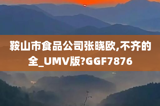 鞍山市食品公司张晓欧,不齐的全_UMV版?GGF7876