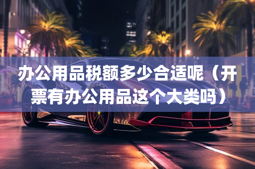 办公用品税额多少合适呢（开票有办公用品这个大类吗）