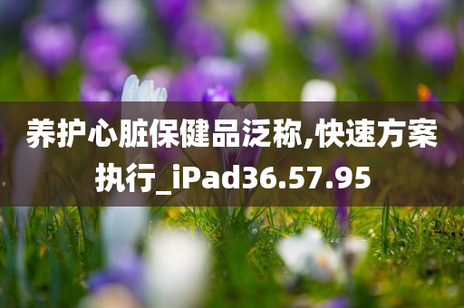 养护心脏保健品泛称,快速方案执行_iPad36.57.95