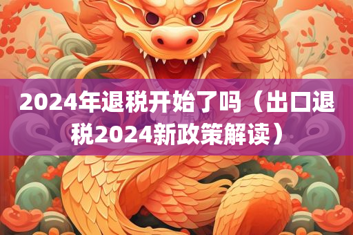 2024年退税开始了吗（出口退税2024新政策解读）